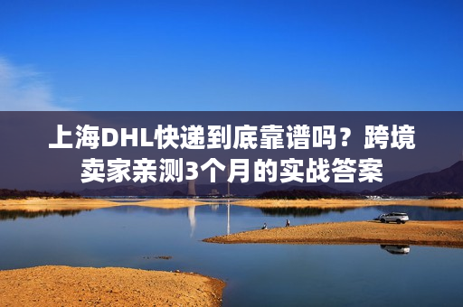 上海DHL快递到底靠谱吗？跨境卖家亲测3个月的实战答案