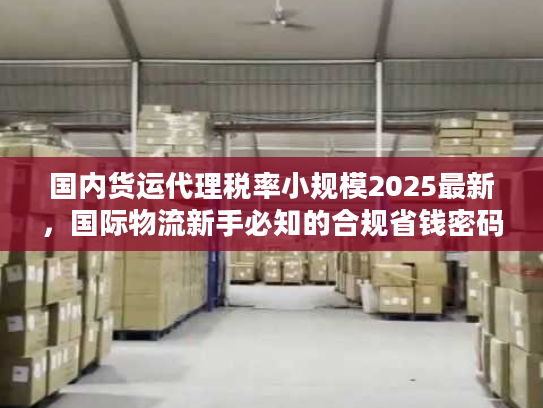 国内货运代理税率小规模2025最新，国际物流新手必知的合规省钱密码？