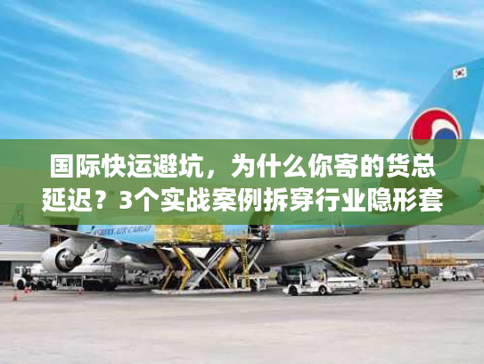 国际快运避坑，为什么你寄的货总延迟？3个实战案例拆穿行业隐形套路