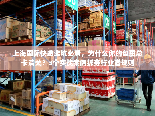 上海国际快递避坑必看，为什么你的包裹总卡清关？3个实战案例拆穿行业潜规则