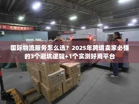 国际物流服务怎么选？2025年跨境卖家必懂的3个避坑逻辑+1个实测好用平台