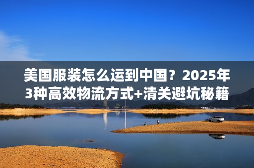 美国服装怎么运到中国？2025年3种高效物流方式+清关避坑秘籍（少花30%运费）