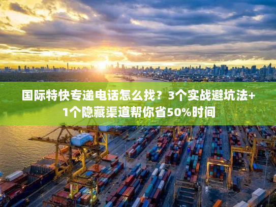 国际特快专递电话怎么找？3个实战避坑法+1个隐藏渠道帮你省50%时间