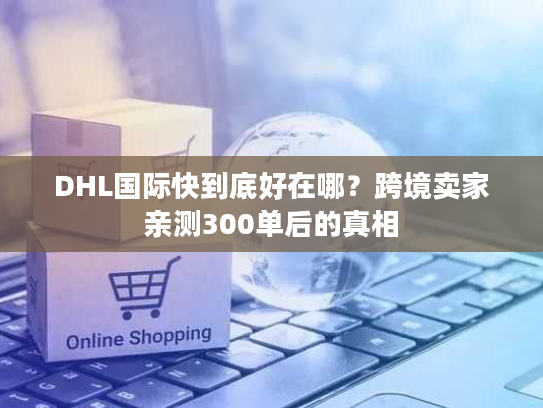 DHL国际快到底好在哪？跨境卖家亲测300单后的真相