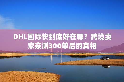 DHL国际快到底好在哪？跨境卖家亲测300单后的真相
