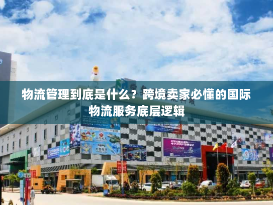 物流管理到底是什么？跨境卖家必懂的国际物流服务底层逻辑