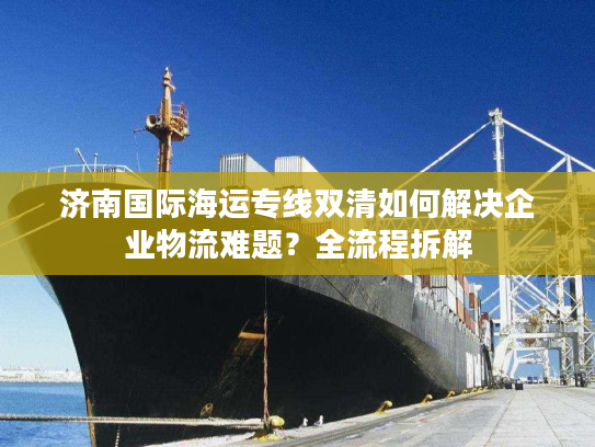 济南国际海运专线双清如何解决企业物流难题？全流程拆解