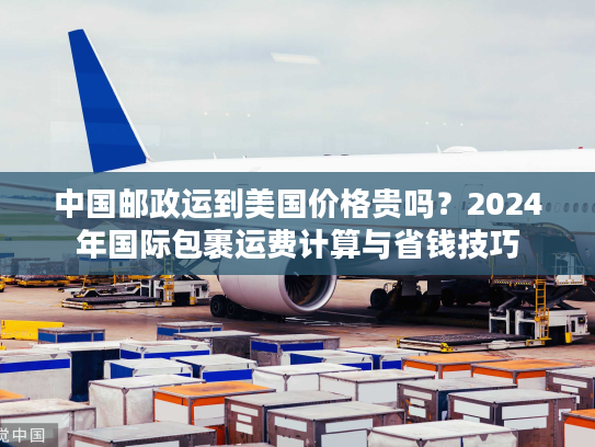 中国邮政运到美国价格贵吗？2024年国际包裹运费计算与省钱技巧