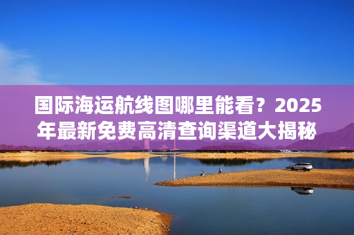 国际海运航线图哪里能看？2025年最新免费高清查询渠道大揭秘