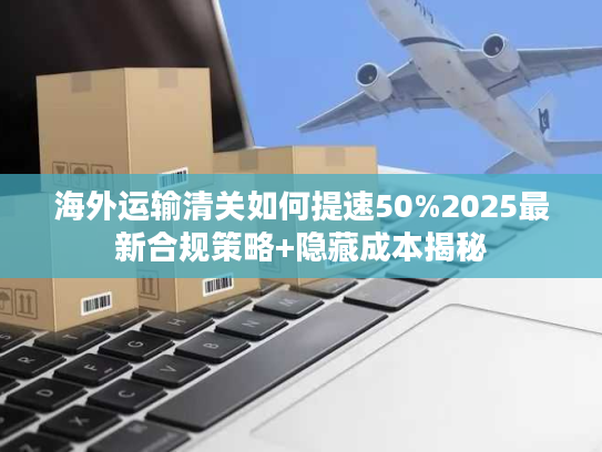 海外运输清关如何提速50%2025最新合规策略+隐藏成本揭秘