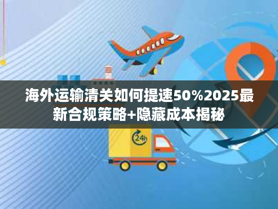 海外运输清关如何提速50%2025最新合规策略+隐藏成本揭秘