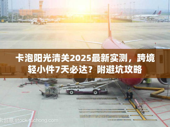 卡泡阳光清关2025最新实测，跨境轻小件7天必达？附避坑攻略