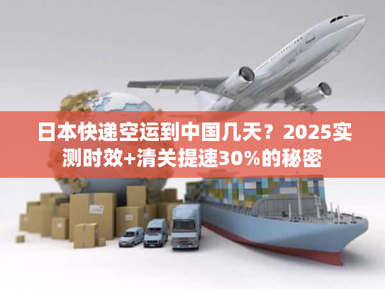 日本快递空运到中国几天？2025实测时效+清关提速30%的秘密