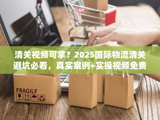 清关视频可拿？2025国际物流清关避坑必看，真实案例+实操视频免费领