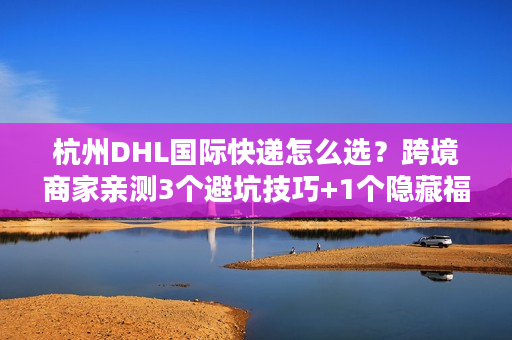 杭州DHL国际快递怎么选？跨境商家亲测3个避坑技巧+1个隐藏福利