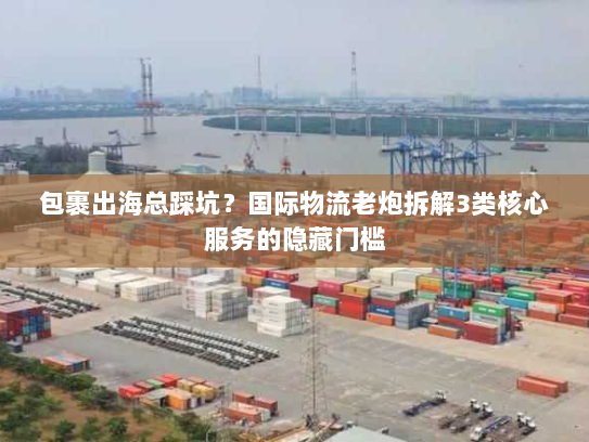 包裹出海总踩坑？国际物流老炮拆解3类核心服务的隐藏门槛