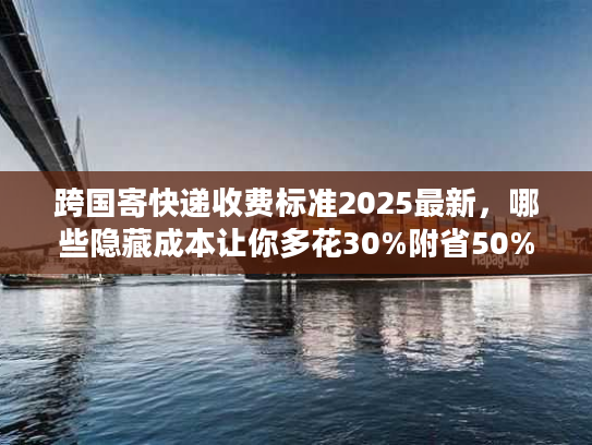跨国寄快递收费标准2025最新，哪些隐藏成本让你多花30%附省50%实战攻略