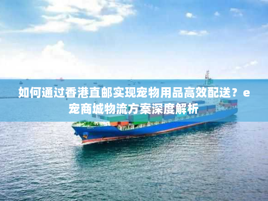 如何通过香港直邮实现宠物用品高效配送?e宠商城物流方案深度解析 如何通过香港直邮实现宠物用品高效配送?e宠商城物流方案深度解析