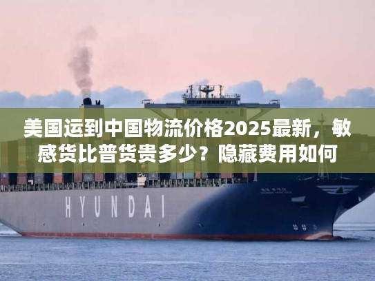 美国运到中国物流价格2025最新，敏感货比普货贵多少？隐藏费用如何避坑？