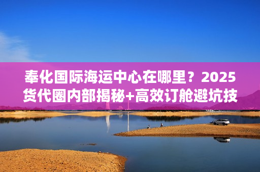 奉化国际海运中心在哪里？2025货代圈内部揭秘+高效订舱避坑技巧