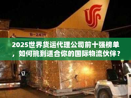 2025世界货运代理公司前十强榜单，如何挑到适合你的国际物流伙伴？