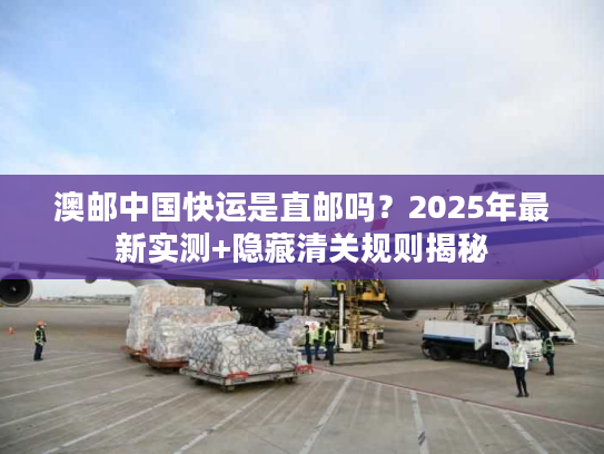 澳邮中国快运是直邮吗？2025年最新实测+隐藏清关规则揭秘