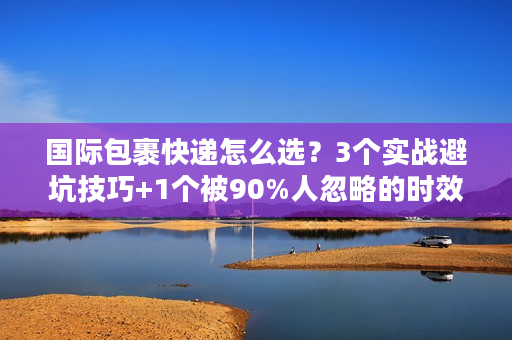 国际包裹快递怎么选？3个实战避坑技巧+1个被90%人忽略的时效密码