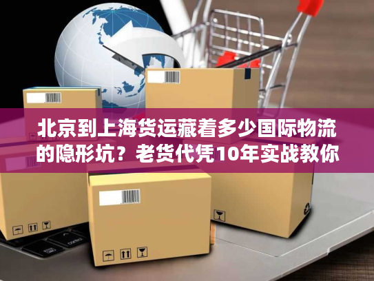 北京到上海货运藏着多少国际物流的隐形坑？老货代凭10年实战教你避坑