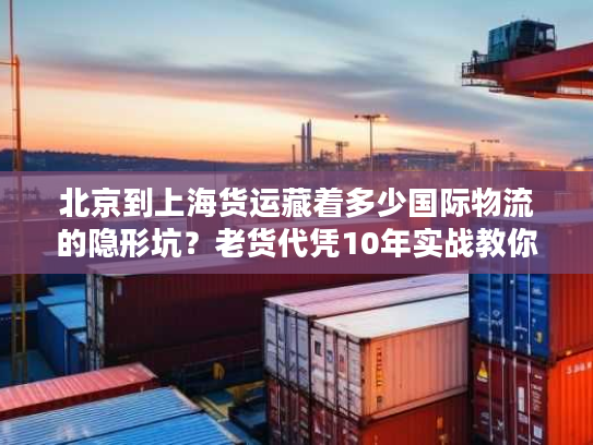 北京到上海货运藏着多少国际物流的隐形坑？老货代凭10年实战教你避坑