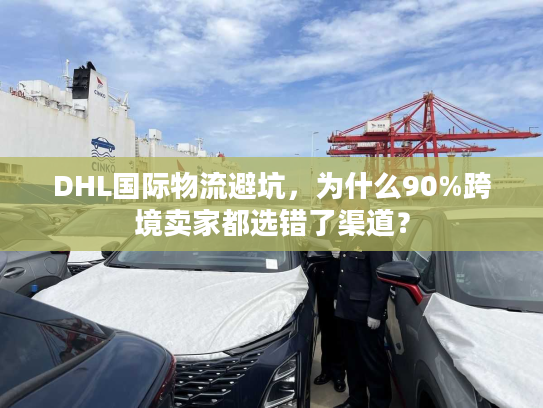 DHL国际物流避坑，为什么90%跨境卖家都选错了渠道？