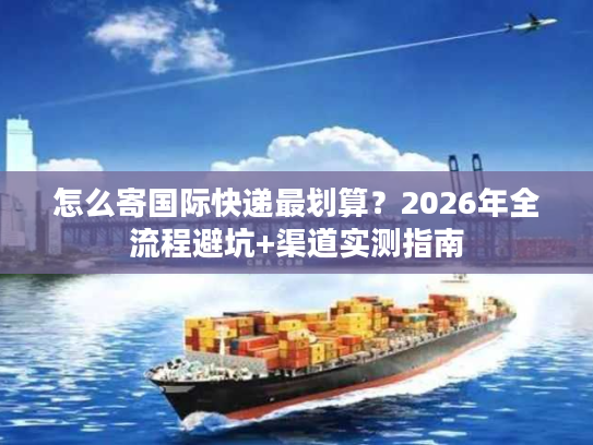 怎么寄国际快递最划算？2026年全流程避坑+渠道实测指南