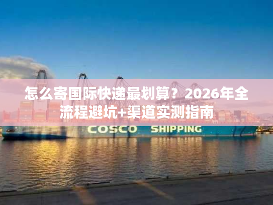 怎么寄国际快递最划算？2026年全流程避坑+渠道实测指南