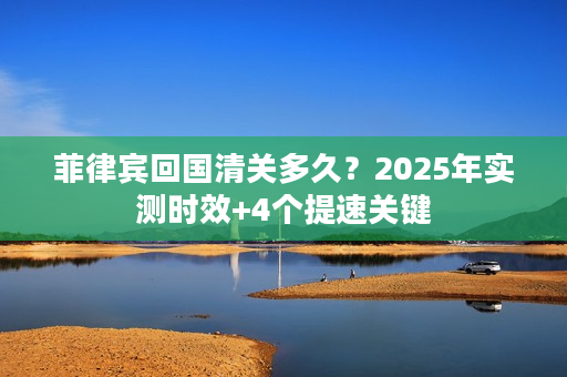 菲律宾回国清关多久？2025年实测时效+4个提速关键
