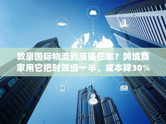 敦豪国际物流到底强在哪？跨境商家用它把时效缩一半、成本降30%的实战逻辑