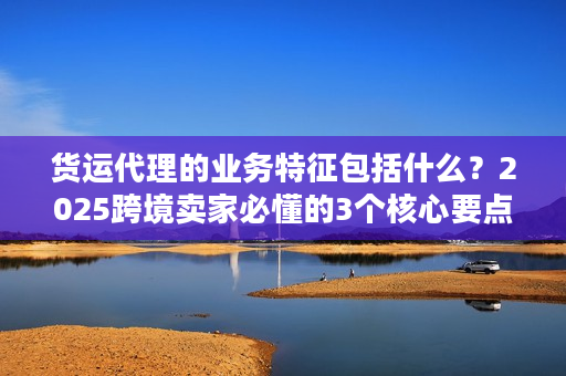 货运代理的业务特征包括什么？2025跨境卖家必懂的3个核心要点
