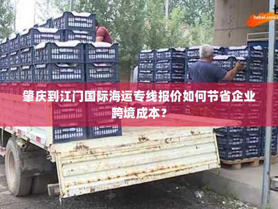 肇庆到江门国际海运专线报价如何节省企业跨境成本? 肇庆到江门国际海运专线报价如何节省企业跨境成本?