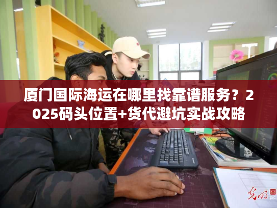 厦门国际海运在哪里找靠谱服务？2025码头位置+货代避坑实战攻略