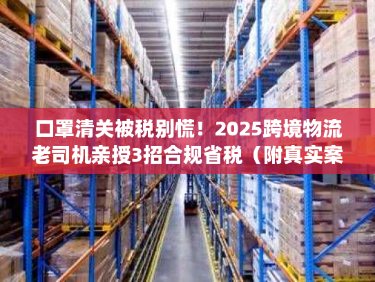 口罩清关被税别慌！2025跨境物流老司机亲授3招合规省税（附真实案例）