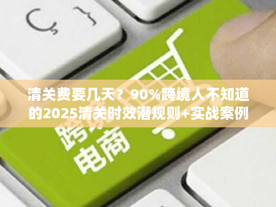 清关费要几天？90%跨境人不知道的2025清关时效潜规则+实战案例