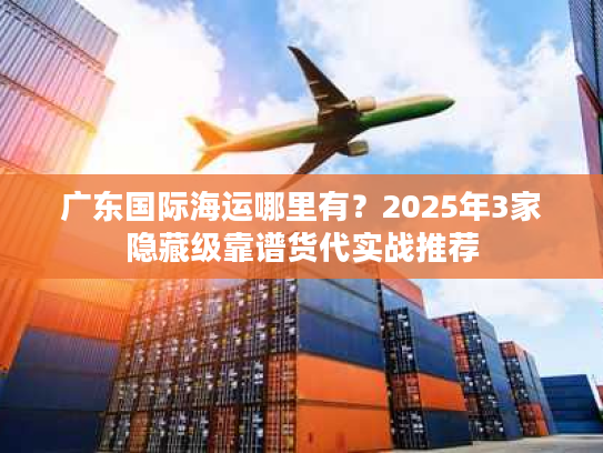 广东国际海运哪里有？2025年3家隐藏级靠谱货代实战推荐