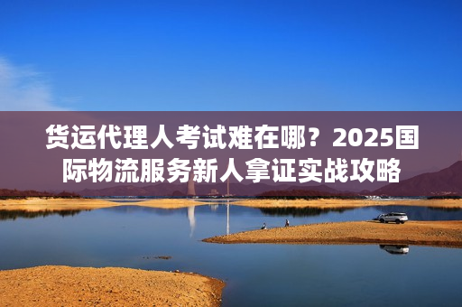 货运代理人考试难在哪？2025国际物流服务新人拿证实战攻略