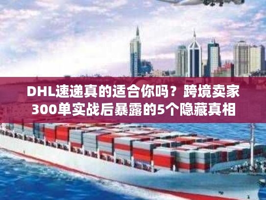 DHL速递真的适合你吗？跨境卖家300单实战后暴露的5个隐藏真相