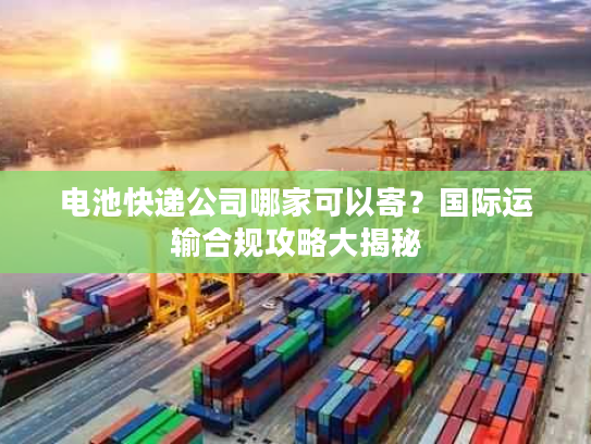 电池快递公司哪家可以寄？国际运输合规攻略大揭秘