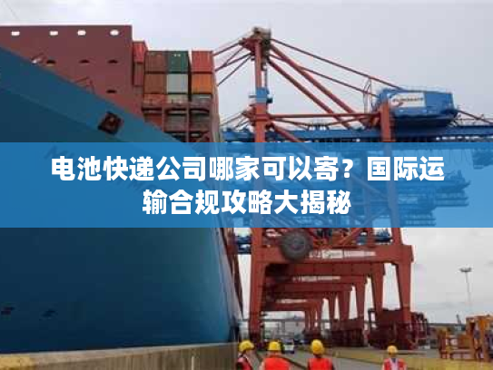 电池快递公司哪家可以寄？国际运输合规攻略大揭秘