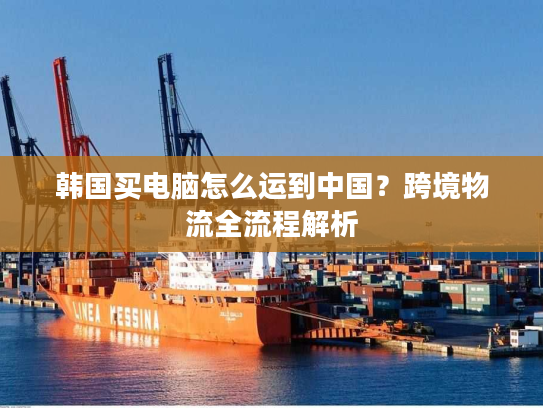 韩国买电脑怎么运到中国？跨境物流全流程解析