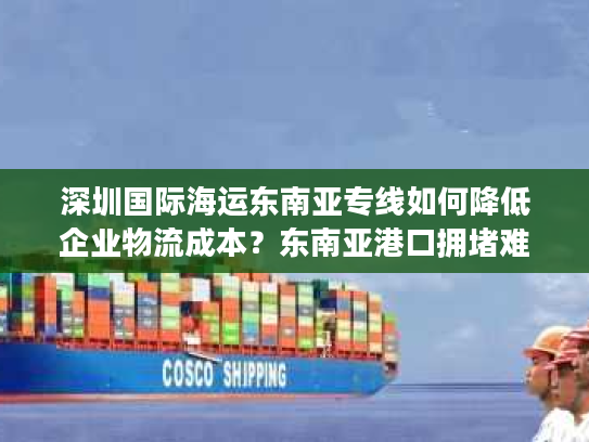 深圳国际海运东南亚专线如何降低企业物流成本?东南亚港口拥堵难题全解析 深圳国际海运东南亚专线如何降低企业物流成本?东南亚港口拥堵难题全解析