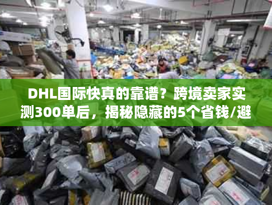 DHL国际快真的靠谱？跨境卖家实测300单后，揭秘隐藏的5个省钱/避坑真相