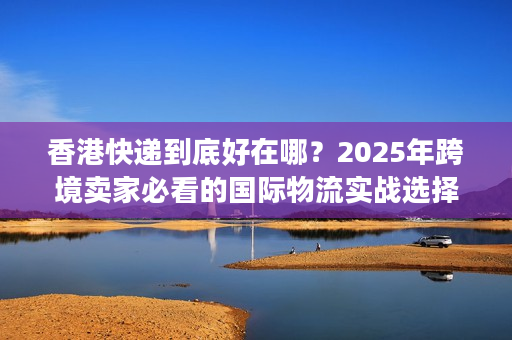 香港快递到底好在哪？2025年跨境卖家必看的国际物流实战选择逻辑