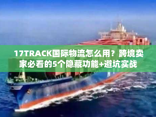 17TRACK国际物流怎么用？跨境卖家必看的5个隐藏功能+避坑实战