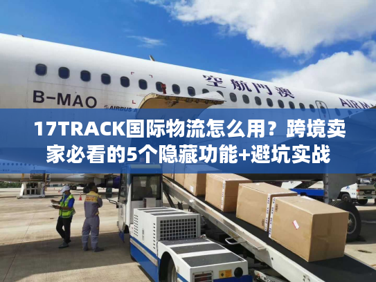 17TRACK国际物流怎么用？跨境卖家必看的5个隐藏功能+避坑实战